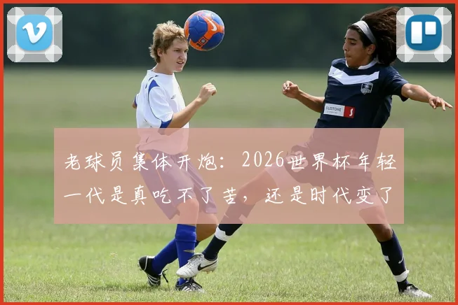 老球员集体开炮:2026世界杯年轻一代是真吃不了苦,还是时代变了?深度剖析球员代际冲突