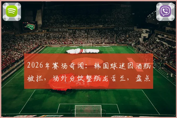 2026年赛场奇闻：韩国球迷因酒瓶被拦，场外分饮整瓶龙舌兰，盘点球场安检那些事儿