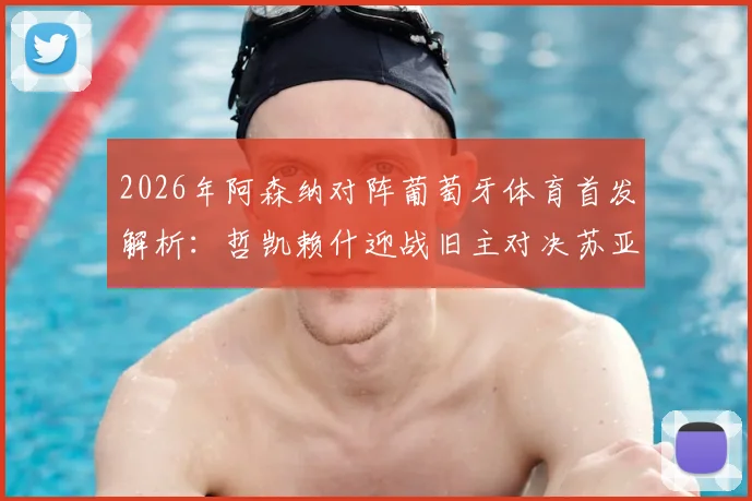 2026年阿森纳对阵葡萄牙体育首发解析：哲凯赖什迎战旧主对决苏亚雷斯，厄德高缺阵影响几何？附历史交锋与战术看点