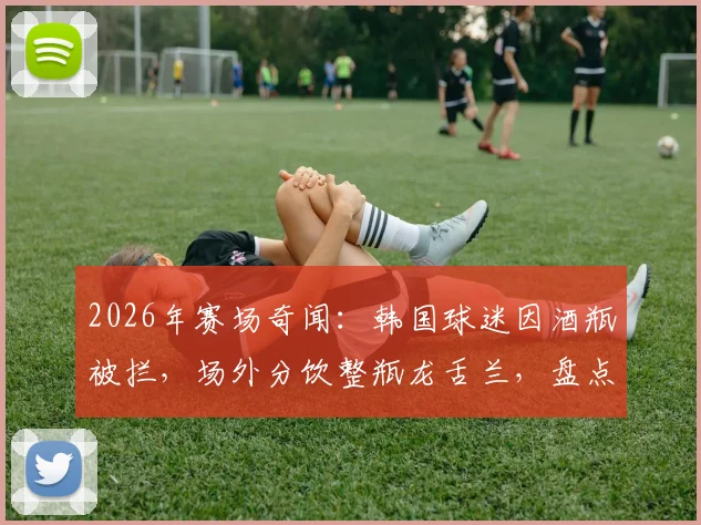 2026年赛场奇闻：韩国球迷因酒瓶被拦，场外分饮整瓶龙舌兰，盘点球场安检那些事儿