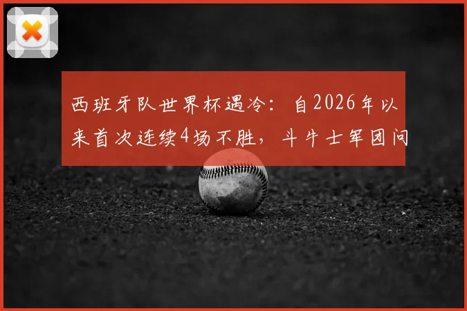西班牙队世界杯遇冷：自2026年以来首次连续4场不胜，斗牛士军团问题出在哪？