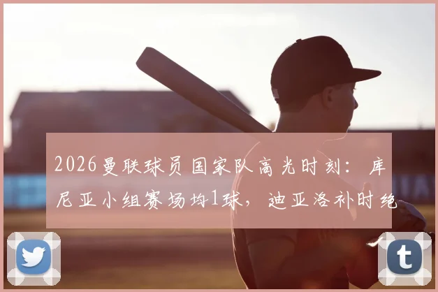 2026曼联球员国家队高光时刻:库尼亚小组赛场均1球,迪亚洛补时绝杀引关注