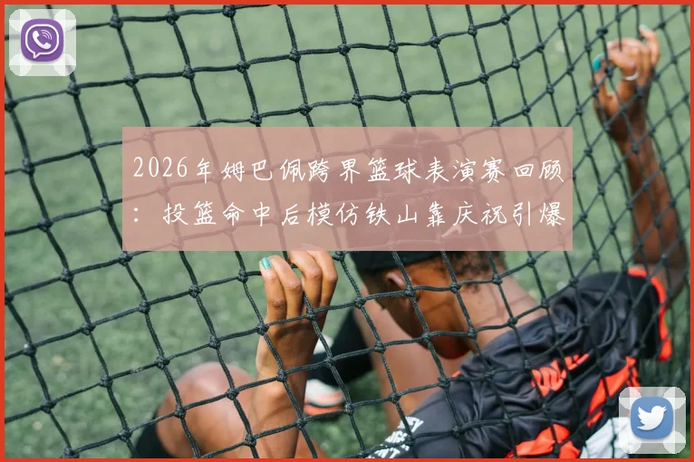 2026年姆巴佩跨界篮球表演赛回顾：投篮命中后模仿铁山靠庆祝引爆网络，完整视频及幕后故事