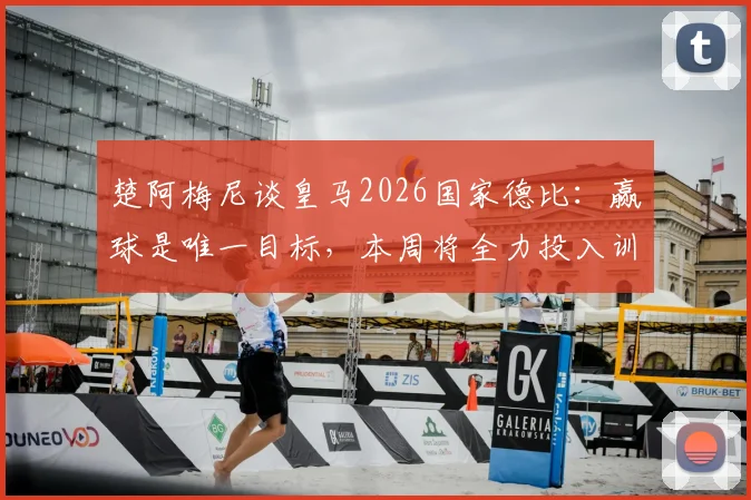 楚阿梅尼谈皇马2026国家德比:赢球是唯一目标,本周将全力投入训练备战