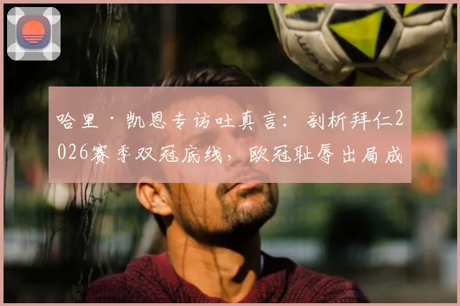 哈里·凯恩专访吐真言：剖析拜仁2026赛季双冠底线，欧冠耻辱出局成痛点，德国杯成最后救赎？