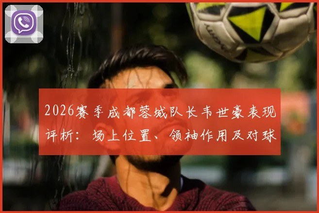 2026赛季成都蓉城队长韦世豪表现评析：场上位置、领袖作用及对球队攻防的真实影响力解读
