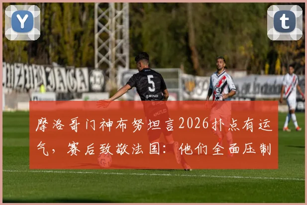 摩洛哥门神布努坦言2026扑点有运气,赛后致敬法国:他们全面压制了我们