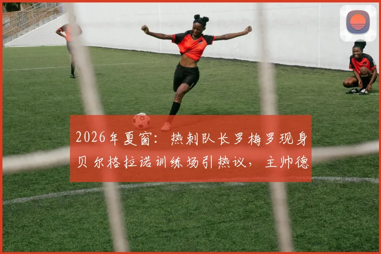 2026年夏窗:热刺队长罗梅罗现身贝尔格拉诺训练场引热议,主帅德泽尔比即将回应