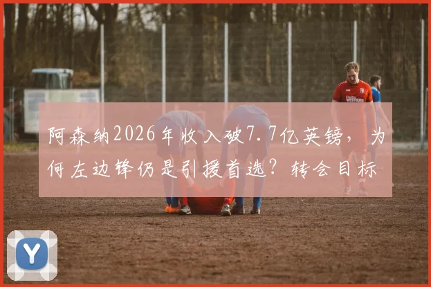 阿森纳2026年收入破7.7亿英镑，为何左边锋仍是引援首选？转会目标分析与市场策略解读