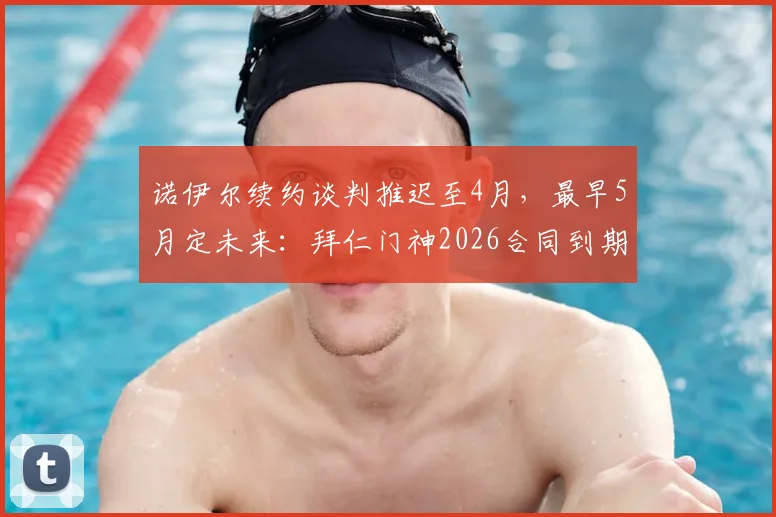 诺伊尔续约谈判推迟至4月，最早5月定未来：拜仁门神2026合同到期，去留悬念引关注