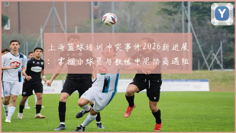 上海篮球培训冲突事件2026新进展:掌掴小球员与教练申思协商遇阻,家长维权指南与机构选择避坑要点
