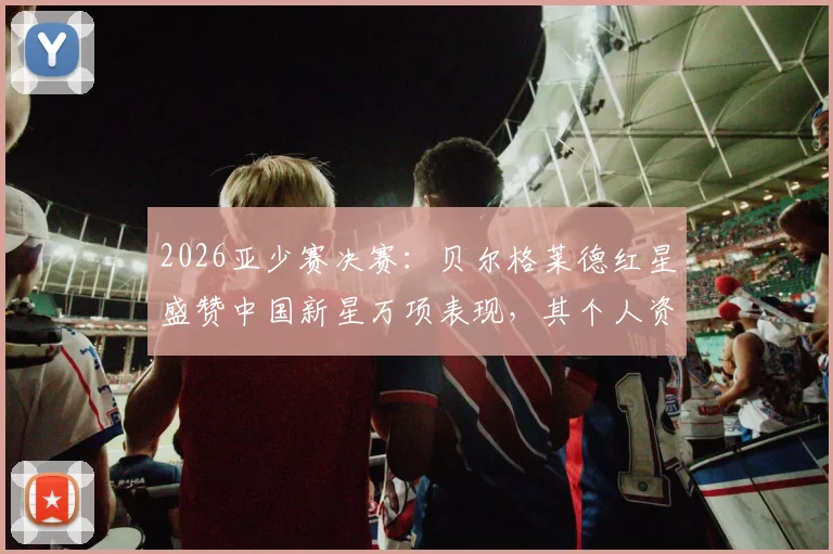 2026亚少赛决赛：贝尔格莱德红星盛赞中国新星万项表现，其个人资料与赛事回顾详解