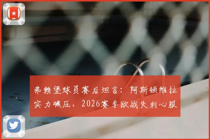 弗赖堡球员赛后坦言:阿斯顿维拉实力碾压,2026赛季欧战失利心服口服,深度解析两队差距
