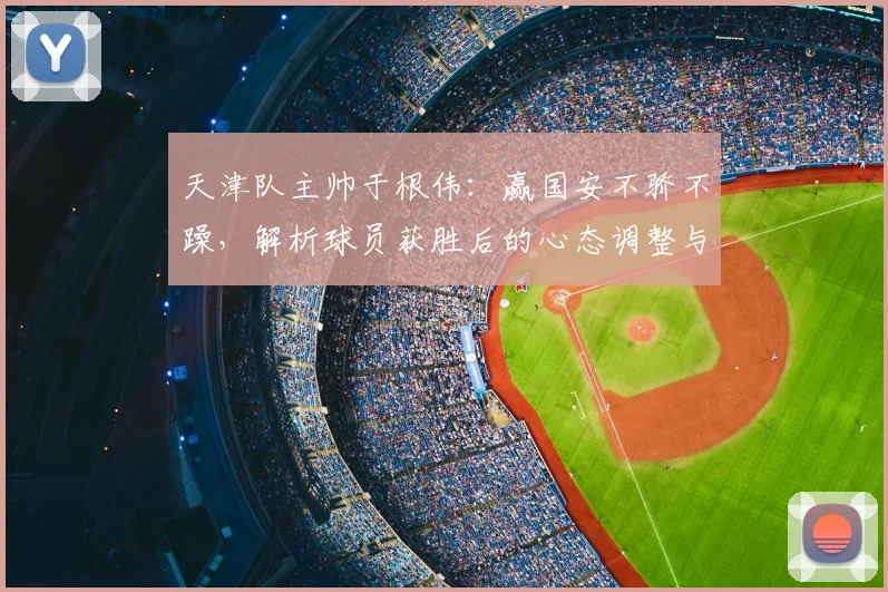 天津队主帅于根伟:赢国安不骄不躁,解析球员获胜后的心态调整与球场拼搏要点