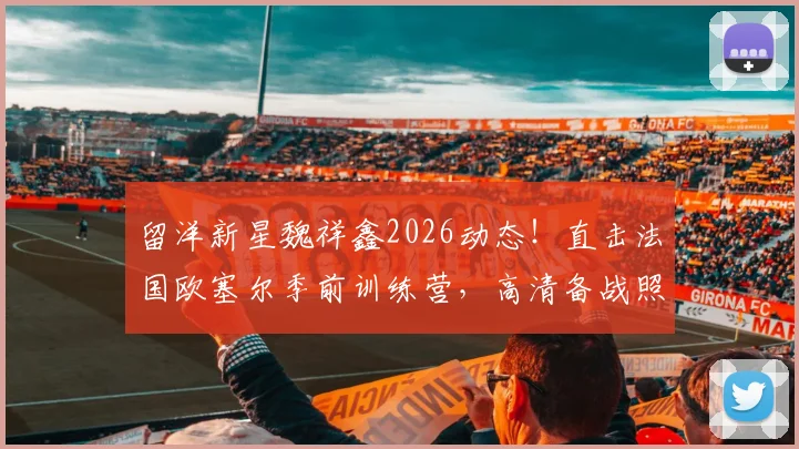 留洋新星魏祥鑫2026动态！直击法国欧塞尔季前训练营，高清备战照展现球员苦练细节