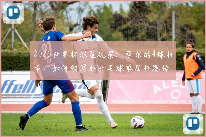 2026世界杯球星观察：萨尔的4球壮举，如何续写非洲足球单届杯赛传奇？