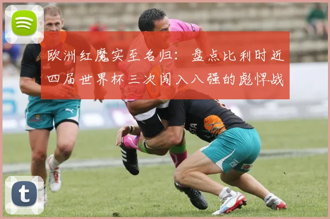 欧洲红魔实至名归：盘点比利时近四届世界杯三次闯入八强的彪悍战绩，展望2026年阵容前景