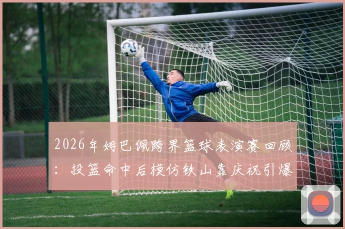 2026年姆巴佩跨界篮球表演赛回顾:投篮命中后模仿铁山靠庆祝引爆网络,完整视频及幕后故事